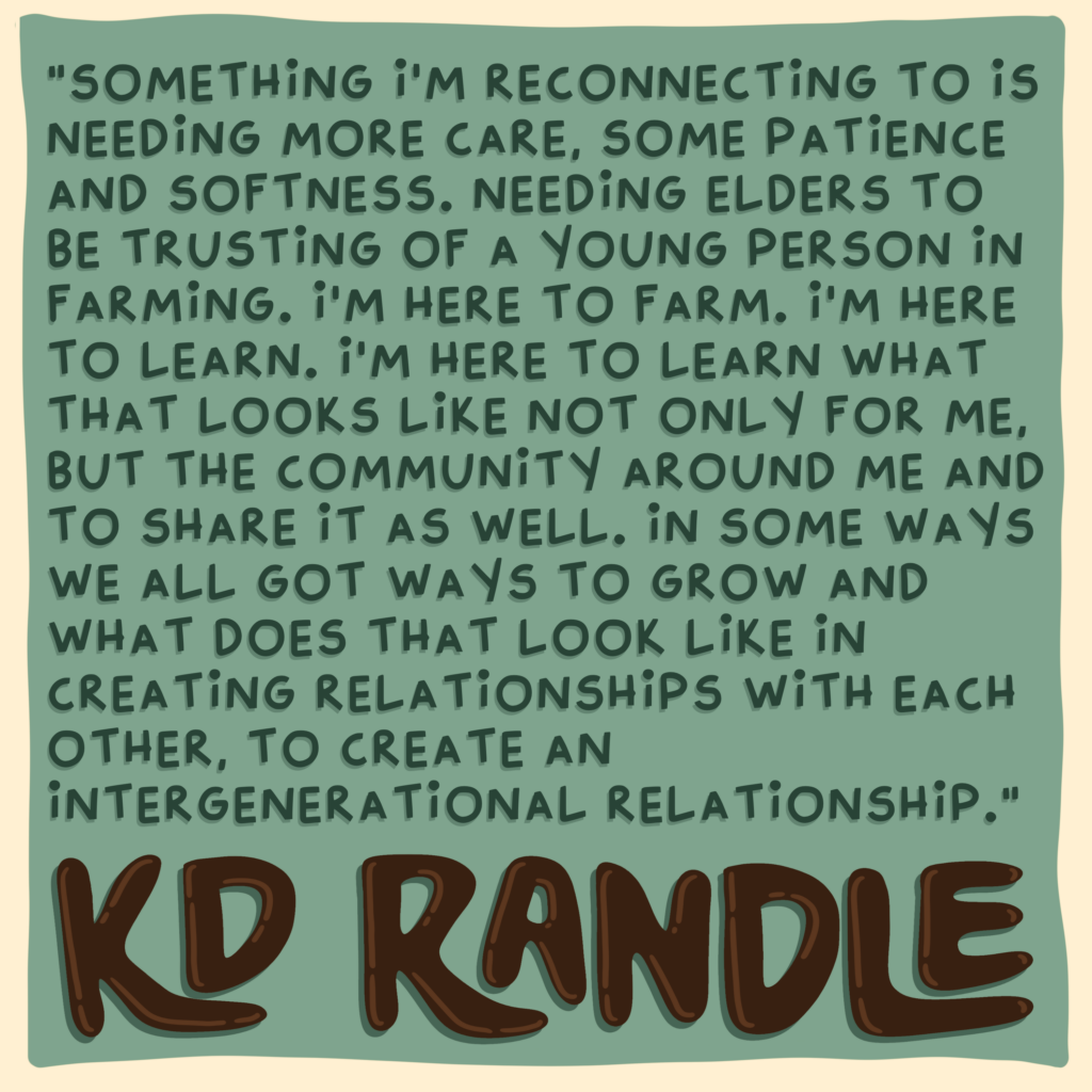 "Something I’m reconnecting to is needing more care, some patience and softness. Needing elders to be trusting of a young person in farming. I’m here to farm. I'm here to learn. I'm here to learn what that looks like not only for me, but the community around me and to share it as well. In some ways we all got ways to grow and what does that look like in creating relationships with each other, to create an intergenerational relationship.” 